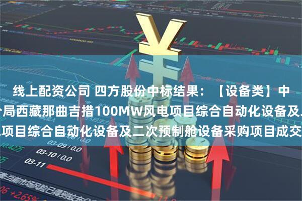 线上配资公司 四方股份中标结果：【设备类】中国电建水电四局第一分局西藏那曲吉措100MW风电项目综合自动化设备及二次预制舱设备采购项目成交公示