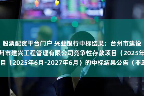 股票配资平台门户 兴业银行中标结果：台州市建设咨询有限公司关于台州市建兴工程管理有限公司竞争性存款项目（2025年6月-2027年6月）的中标结果公告（非政府采购）