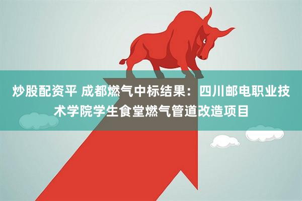 炒股配资平 成都燃气中标结果：四川邮电职业技术学院学生食堂燃气管道改造项目