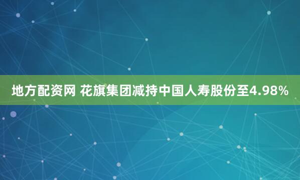 地方配资网 花旗集团减持中国人寿股份至4.98%