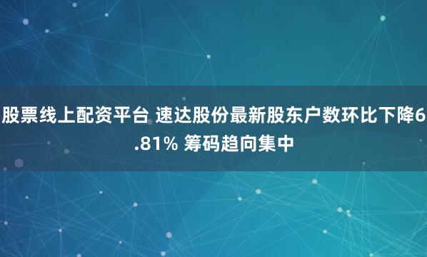 股票线上配资平台 速达股份最新股东户数环比下降6.81% 筹码趋向集中