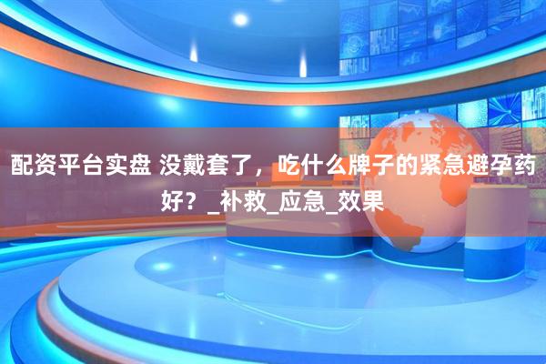 配资平台实盘 没戴套了，吃什么牌子的紧急避孕药好？_补救_应急_效果