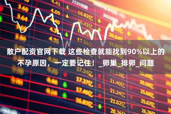 散户配资官网下载 这些检查就能找到90%以上的不孕原因，一定要记住！_卵巢_排卵_问题