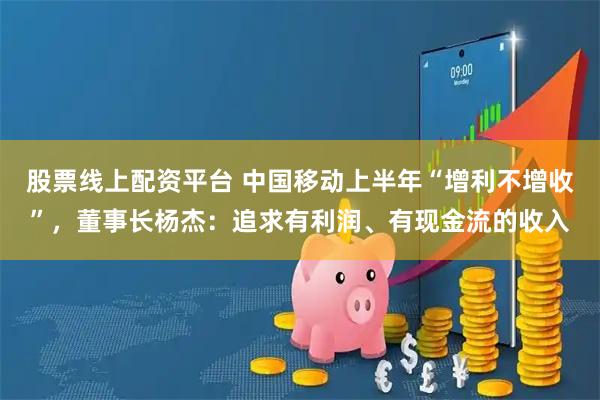 股票线上配资平台 中国移动上半年“增利不增收”，董事长杨杰：追求有利润、有现金流的收入