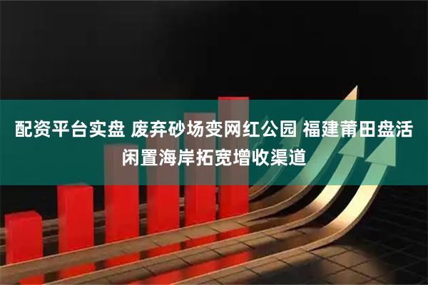 配资平台实盘 废弃砂场变网红公园 福建莆田盘活闲置海岸拓宽增收渠道