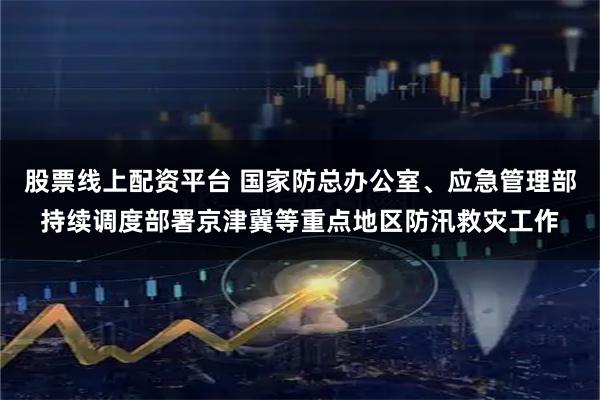 股票线上配资平台 国家防总办公室、应急管理部持续调度部署京津冀等重点地区防汛救灾工作