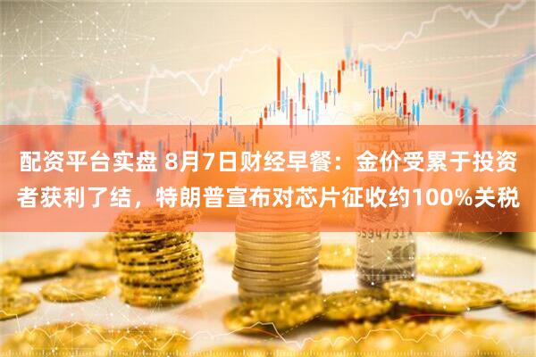 配资平台实盘 8月7日财经早餐：金价受累于投资者获利了结，特朗普宣布对芯片征收约100%关税