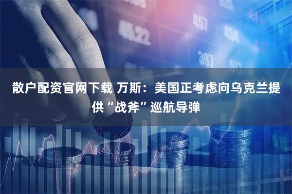 散户配资官网下载 万斯：美国正考虑向乌克兰提供“战斧”巡航导弹