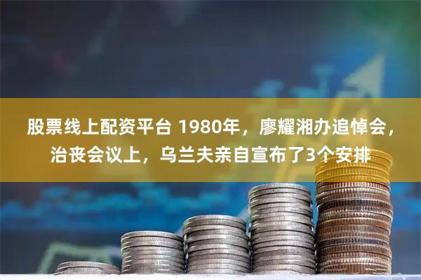股票线上配资平台 1980年，廖耀湘办追悼会，治丧会议上，乌兰夫亲自宣布了3个安排