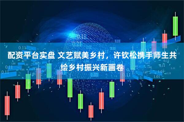 配资平台实盘 文艺赋美乡村，许钦松携手师生共绘乡村振兴新画卷
