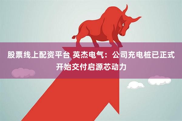 股票线上配资平台 英杰电气：公司充电桩已正式开始交付启源芯动力