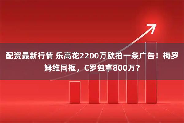 配资最新行情 乐高花2200万欧拍一条广告！梅罗姆维同框，C罗独拿800万？