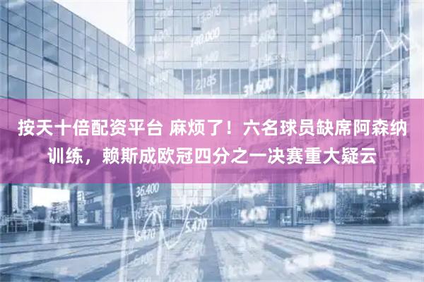 按天十倍配资平台 麻烦了！六名球员缺席阿森纳训练，赖斯成欧冠四分之一决赛重大疑云