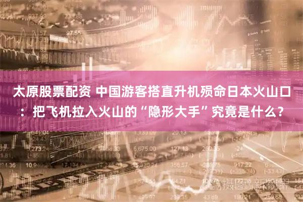 太原股票配资 中国游客搭直升机殒命日本火山口：把飞机拉入火山的“隐形大手”究竟是什么？