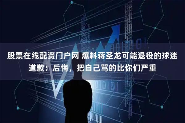 股票在线配资门户网 爆料蒋圣龙可能退役的球迷道歉：后悔，把自己骂的比你们严重