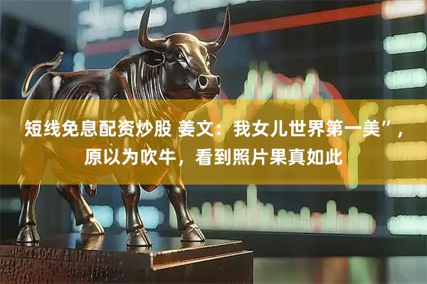 短线免息配资炒股 姜文：我女儿世界第一美”，原以为吹牛，看到照片果真如此