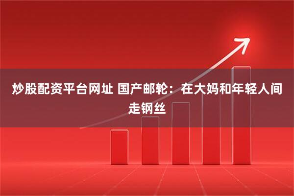 炒股配资平台网址 国产邮轮：在大妈和年轻人间走钢丝
