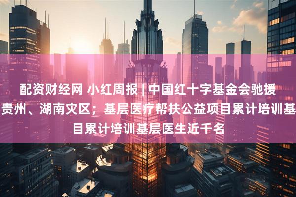 配资财经网 小红周报 | 中国红十字基金会驰援广西、湖北、贵州、湖南灾区；基层医疗帮扶公益项目累计培训基层医生近千名