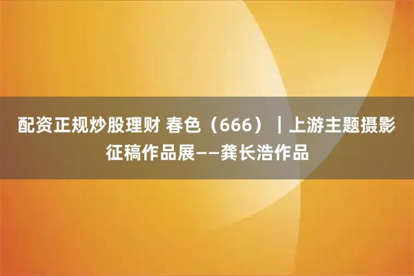 配资正规炒股理财 春色（666）｜上游主题摄影征稿作品展——龚长浩作品
