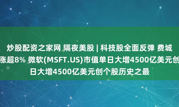 炒股配资之家网 隔夜美股 | 科技股全面反弹 费城半导体指数大涨超8% 微软(MSFT.US)市值单日大增4500亿美元创个股历史之最