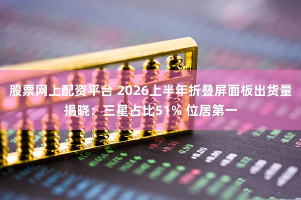 股票网上配资平台 2026上半年折叠屏面板出货量揭晓：三星占比51% 位居第一